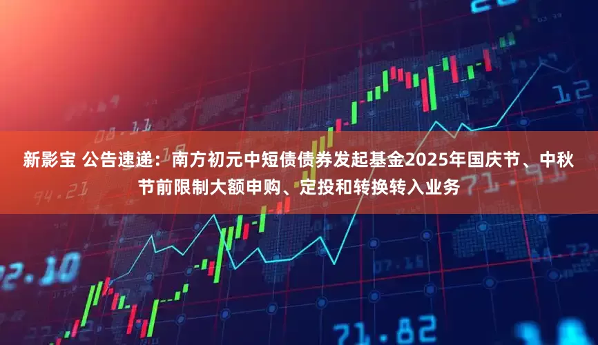 新影宝 公告速递：南方初元中短债债券发起基金2025年国庆节、中秋节前限制大额申购、定投和转换转入业务